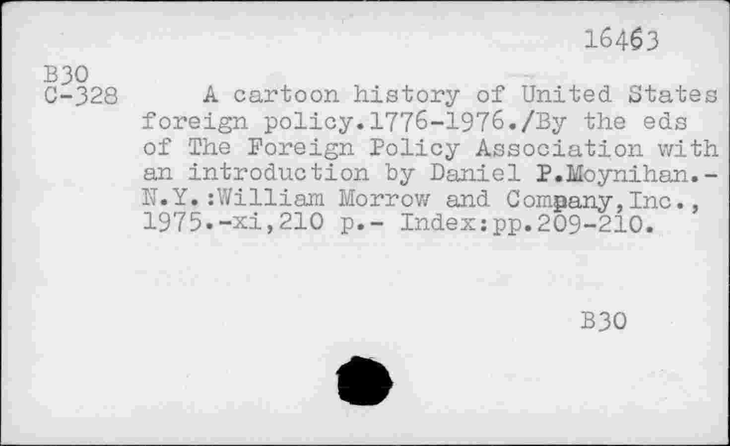 ﻿16463
B30
C-328 A cartoon history of United States foreign policy.1776-1976./By the eds of The Foreign Policy Association with an introduction by Daniel P.Moynihan.-N.Y.:William Morrow and Company,Inc., 1975«-xi,210 p.- Index:pp.209-210.
B30